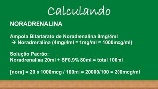 Calculando
NORADRENALINA
Ampola Bitartarato de Noradrenalina 8mg/4ml
→ Noradrenalina (4mg/4ml = 1mg/ml = 1000mcg/ml)
Solução Padrão:
Noradrenalina 20ml + SF0,9% 80ml = total 100ml
[nora] = 20 x 1000mcg / 100ml = 20000/100 = 200mcg/ml
 