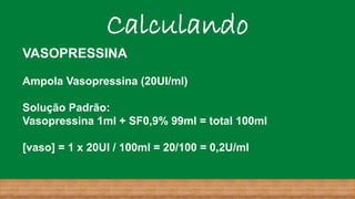 Calculando
VASOPRESSINA
Ampola Vasopressina (20UI/ml)
Solução Padrão:
Vasopressina 1ml + SF0,9% 99ml = total 100ml
[vaso] = 1 x 20UI / 100ml = 20/100 = 0,2U/ml
 