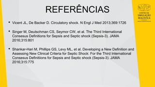 REFERÊNCIAS
• Vicent JL, De Backer D. Circulatory shock. N Engl J Med 2013;369:1726
• Singer M, Deutschman CS, Seymor CW, et al. The Third International
Consesus Definitions for Sepsis and Septic shock (Sepsis-3). JAMA
2016;315:801
• Shankar-Hari M, Phillips GS, Levy ML, et al. Developing a New Definition and
Assessing New Clinical Criteria for Septic Shock: For the Third International
Consesus Definitiions for Sepsis and Septic shock (Sepsis-3). JAMA
2016;315:775
 