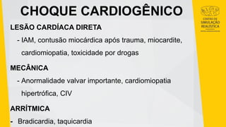 CHOQUE CARDIOGÊNICO
LESÃO CARDÍACA DIRETA
- IAM, contusão miocárdica após trauma, miocardite,
cardiomiopatia, toxicidade por drogas
MECÂNICA
- Anormalidade valvar importante, cardiomiopatia
hipertrófica, CIV
ARRÍTMICA
- Bradicardia, taquicardia
 