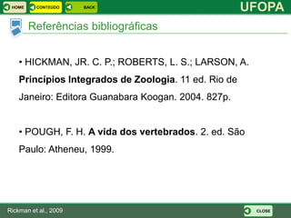 HOME     CONTEÚDO     BACK
                                                       UFOPA
        Referências bibliográficas


    • HICKMAN, JR. C. P.; ROBERTS, L. S.; LARSON, A.
    Princípios Integrados de Zoologia. 11 ed. Rio de
    Janeiro: Editora Guanabara Koogan. 2004. 827p.


    • POUGH, F. H. A vida dos vertebrados. 2. ed. São
    Paulo: Atheneu, 1999.




Rickman et al., 2009                                    CLOSE
 