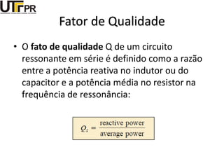Fator de Qualidade
• O fato de qualidade Q de um circuito
ressonante em série é definido como a razão
entre a potência reativa no indutor ou do
capacitor e a potência média no resistor na
frequência de ressonância:
 