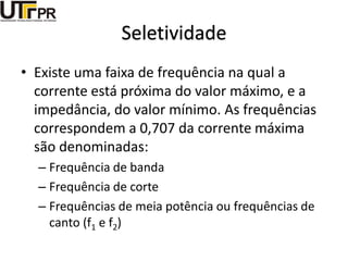 Seletividade
• Existe uma faixa de frequência na qual a
corrente está próxima do valor máximo, e a
impedância, do valor mínimo. As frequências
correspondem a 0,707 da corrente máxima
são denominadas:
– Frequência de banda
– Frequência de corte
– Frequências de meia potência ou frequências de
canto (f1 e f2)
 