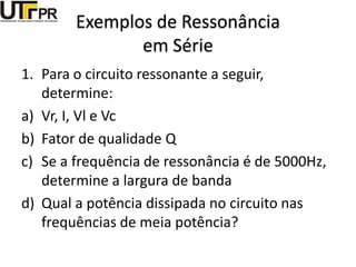 Exemplos de Ressonância
em Série
1. Para o circuito ressonante a seguir,
determine:
a) Vr, I, Vl e Vc
b) Fator de qualidade Q
c) Se a frequência de ressonância é de 5000Hz,
determine a largura de banda
d) Qual a potência dissipada no circuito nas
frequências de meia potência?
 