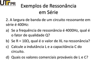 Exemplos de Ressonância
em Série
2. A largura de banda de um circuito ressonante em
série é 400Hz:
a) Se a frequência de ressonância é 4000Hz, qual é
o fator de qualidade Q?
b) Se R = 10Ω, qual é o valor de XL na ressonância?
c) Calcule a indutância L e a capacitância C do
circuito.
d) Quais os valores comerciais prováveis de L e C?
 