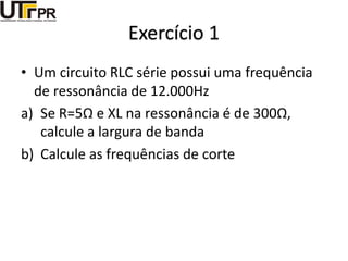 Exercício 1
• Um circuito RLC série possui uma frequência
de ressonância de 12.000Hz
a) Se R=5Ω e XL na ressonância é de 300Ω,
calcule a largura de banda
b) Calcule as frequências de corte
 