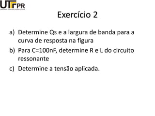 Exercício 2
a) Determine Qs e a largura de banda para a
curva de resposta na figura
b) Para C=100nF, determine R e L do circuito
ressonante
c) Determine a tensão aplicada.
 