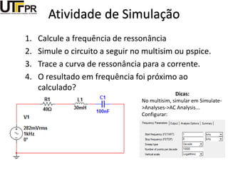 Atividade de Simulação
1. Calcule a frequência de ressonância
2. Simule o circuito a seguir no multisim ou pspice.
3. Trace a curva de ressonância para a corrente.
4. O resultado em frequência foi próximo ao
calculado?
Dicas:
No multisim, simular em Simulate-
>Analyses->AC Analysis...
Configurar:
 