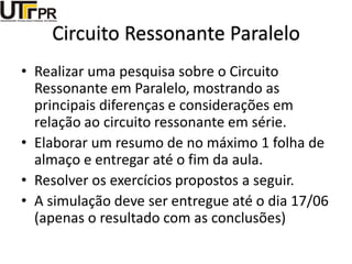 Circuito Ressonante Paralelo
• Realizar uma pesquisa sobre o Circuito
Ressonante em Paralelo, mostrando as
principais diferenças e considerações em
relação ao circuito ressonante em série.
• Elaborar um resumo de no máximo 1 folha de
almaço e entregar até o fim da aula.
• Resolver os exercícios propostos a seguir.
• A simulação deve ser entregue até o dia 17/06
(apenas o resultado com as conclusões)
 