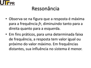 Ressonância
• Observa-se na figura que a resposta é máxima
para a frequência fr, diminuindo tanto para a
direita quanto para a esquerda.
• Em fins práticos, para uma determinada faixa
de frequência, a resposta tem valor igual ou
próximo do valor máximo. Em frequências
distantes, sua influência no sistema é menor.
 