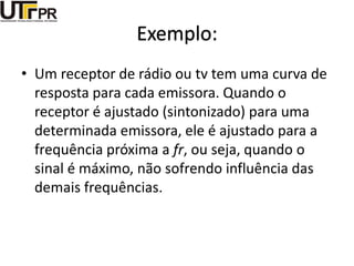 Exemplo:
• Um receptor de rádio ou tv tem uma curva de
resposta para cada emissora. Quando o
receptor é ajustado (sintonizado) para uma
determinada emissora, ele é ajustado para a
frequência próxima a fr, ou seja, quando o
sinal é máximo, não sofrendo influência das
demais frequências.
 