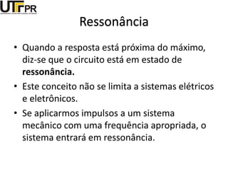 Ressonância
• Quando a resposta está próxima do máximo,
diz-se que o circuito está em estado de
ressonância.
• Este conceito não se limita a sistemas elétricos
e eletrônicos.
• Se aplicarmos impulsos a um sistema
mecânico com uma frequência apropriada, o
sistema entrará em ressonância.
 