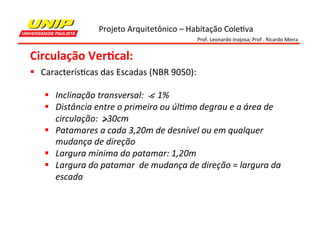 Projeto	
  Arquitetônico	
  –	
  Habitação	
  Cole7va	
  
Prof.	
  Leonardo	
  Inojosa;	
  Prof	
  .	
  Ricardo	
  Meira	
  

Circulação	
  Ver2cal:	
  
§  Caracterís7cas	
  das	
  Escadas	
  (NBR	
  9050):	
  
	
  
§  Inclinação	
  transversal:	
  	
  	
  <	
  1%	
  
§  Distância	
  entre	
  o	
  primeiro	
  ou	
  úlMmo	
  degrau	
  e	
  a	
  área	
  de	
  
circulação:	
  	
  >30cm	
  
§  Patamares	
  a	
  cada	
  3,20m	
  de	
  desnível	
  ou	
  em	
  qualquer	
  
mudança	
  de	
  direção	
  
§  Largura	
  mínima	
  do	
  patamar:	
  1,20m	
  
§  Largura	
  do	
  patamar	
  	
  de	
  mudança	
  de	
  direção	
  =	
  largura	
  da	
  
escada	
  	
  

 