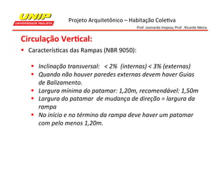 Projeto	
  Arquitetônico	
  –	
  Habitação	
  Cole7va	
  
Prof.	
  Leonardo	
  Inojosa;	
  Prof	
  .	
  Ricardo	
  Meira	
  

Circulação	
  Ver2cal:	
  
§  Caracterís7cas	
  das	
  Rampas	
  (NBR	
  9050):	
  
	
  
§  Inclinação	
  transversal:	
  	
  	
  <	
  2%	
  	
  (internas)	
  <	
  3%	
  (externas)	
  
§  Quando	
  não	
  houver	
  paredes	
  externas	
  devem	
  haver	
  Guias	
  
de	
  Balizamento.	
  
§  Largura	
  mínima	
  do	
  patamar:	
  1,20m,	
  recomendável:	
  1,50m	
  
§  Largura	
  do	
  patamar	
  	
  de	
  mudança	
  de	
  direção	
  =	
  largura	
  da	
  
rampa	
  	
  
§  No	
  início	
  e	
  no	
  término	
  da	
  rampa	
  deve	
  haver	
  um	
  patamar	
  
com	
  pelo	
  menos	
  1,20m.	
  

 