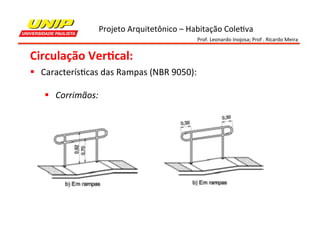 Projeto	
  Arquitetônico	
  –	
  Habitação	
  Cole7va	
  
Prof.	
  Leonardo	
  Inojosa;	
  Prof	
  .	
  Ricardo	
  Meira	
  

Circulação	
  Ver2cal:	
  
§  Caracterís7cas	
  das	
  Rampas	
  (NBR	
  9050):	
  
	
  
§  Corrimãos:	
  

 