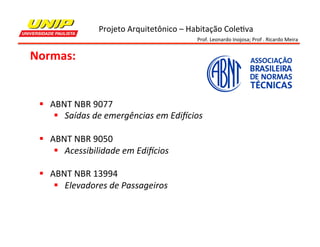Projeto	
  Arquitetônico	
  –	
  Habitação	
  Cole7va	
  
Prof.	
  Leonardo	
  Inojosa;	
  Prof	
  .	
  Ricardo	
  Meira	
  

Normas:	
  

§  ABNT	
  NBR	
  9077	
  
§  Saídas	
  de	
  emergências	
  em	
  Edi8cios	
  
	
  
§  ABNT	
  NBR	
  9050	
  
§  Acessibilidade	
  em	
  Edi8cios	
  
	
  
§  ABNT	
  NBR	
  13994	
  
§  Elevadores	
  de	
  Passageiros	
  
	
  

 