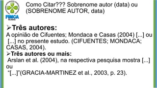 Como Citar??? Sobrenome autor (data) ou
(SOBRENOME AUTOR, data)
➢Três autores:
A opinião de Cifuentes; Mondaca e Casas (2004) [...] ou
[...] no presente estudo. (CIFUENTES; MONDACA;
CASAS, 2004).
➢Três autores ou mais:
Arslan et al. (2004), na respectiva pesquisa mostra [...]
ou
“[...]”(GRACIA-MARTINEZ et al., 2003, p. 23).
 