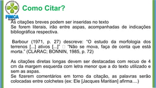 Como Citar?
As citações breves podem ser inseridas no texto
Se forem literais, irão entre aspas, acompanhadas de indicações
bibliográfica respectiva.
Barbour (1971, p. 27) descreve: “O estudo da morfologia dos
terrenos [...] ativos [...]” “Não se mova, faça de conta que está
morta.” (CLARAC; BONNIN, 1985, p. 72)
As citações diretas longas devem ser destacadas com recuo de 4
cm da margem esquerda com letra menor que a do texto utilizado e
sem as aspas.
Se fizerem comentários em torno da citação, as palavras serão
colocadas entre colchetes (ex: Ele [Jacques Maritian] afirma....)
 