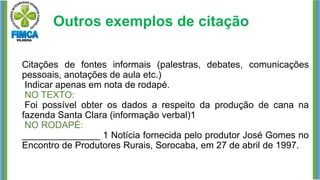 Outros exemplos de citação
Citações de fontes informais (palestras, debates, comunicações
pessoais, anotações de aula etc.)
Indicar apenas em nota de rodapé.
NO TEXTO:
Foi possível obter os dados a respeito da produção de cana na
fazenda Santa Clara (informação verbal)1
NO RODAPÉ:
_______________ 1 Notícia fornecida pelo produtor José Gomes no
Encontro de Produtores Rurais, Sorocaba, em 27 de abril de 1997.
 