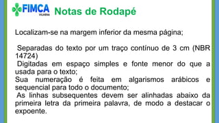 Notas de Rodapé
Localizam-se na margem inferior da mesma página;
Separadas do texto por um traço contínuo de 3 cm (NBR
14724)
Digitadas em espaço simples e fonte menor do que a
usada para o texto;
Sua numeração é feita em algarismos arábicos e
sequencial para todo o documento;
As linhas subsequentes devem ser alinhadas abaixo da
primeira letra da primeira palavra, de modo a destacar o
expoente.
 