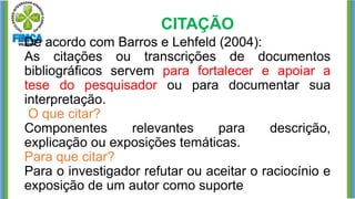 CITAÇÃO
De acordo com Barros e Lehfeld (2004):
As citações ou transcrições de documentos
bibliográficos servem para fortalecer e apoiar a
tese do pesquisador ou para documentar sua
interpretação.
O que citar?
Componentes relevantes para descrição,
explicação ou exposições temáticas.
Para que citar?
Para o investigador refutar ou aceitar o raciocínio e
exposição de um autor como suporte
 