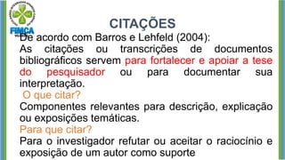 CITAÇÕES
De acordo com Barros e Lehfeld (2004):
As citações ou transcrições de documentos
bibliográficos servem para fortalecer e apoiar a tese
do pesquisador ou para documentar sua
interpretação.
O que citar?
Componentes relevantes para descrição, explicação
ou exposições temáticas.
Para que citar?
Para o investigador refutar ou aceitar o raciocínio e
exposição de um autor como suporte
 