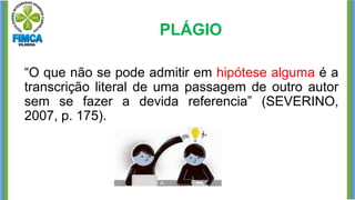 PLÁGIO
“O que não se pode admitir em hipótese alguma é a
transcrição literal de uma passagem de outro autor
sem se fazer a devida referencia” (SEVERINO,
2007, p. 175).
 