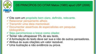 ✓ Cite com um propósito bem claro, definido, relevante.
✓ Relacionar pensamento alheio.
✓ Transmitir uma ideia memorável.
✓ Documentar assertivas de especialistas em pesquisa
bibliográfica.
✓ Seja parcimonioso e breve como citador.
✓ Tentar não ultrapassar 5% de seu texto.
✓ A formulação do texto deve ser sua e não de outros pensadores.
✓ Atribua às suas citações um valor razoável.
✓ Uma ilustração e não evidência ou prova.
OS PRINCÍPIOS DO CITAR Matos (1985) apud USP (2006)
 