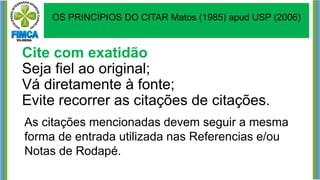 Cite com exatidão
Seja fiel ao original;
Vá diretamente à fonte;
Evite recorrer as citações de citações.
As citações mencionadas devem seguir a mesma
forma de entrada utilizada nas Referencias e/ou
Notas de Rodapé.
OS PRINCÍPIOS DO CITAR Matos (1985) apud USP (2006)
 
