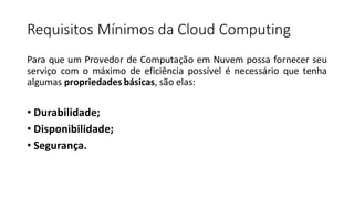 Requisitos Mínimos da Cloud Computing
Para que um Provedor de Computação em Nuvem possa fornecer seu
serviço com o máximo de eficiência possível é necessário que tenha
algumas propriedades básicas, são elas:
• Durabilidade;
• Disponibilidade;
• Segurança.
 