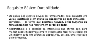 Requisito Básico: Durabilidade
• Os dados dos clientes devem ser armazenados pelo provedor em
várias instalações e em múltiplos dispositivos de cada instalação –
servidores -, de forma que desastres naturais, erros humanos ou
falhas mecânicas não resultemem perdas de dados
• Redundância: é o conceito da informática que afirma que, para
manter dados disponíveis sempre, é necessário fazer várias cópias de
um mesmo dado em diferentes dispositivos, ou seja, uma repetição
de informações.
 