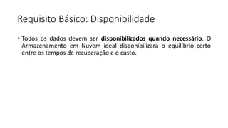 Requisito Básico: Disponibilidade
• Todos os dados devem ser disponibilizados quando necessário. O
Armazenamento em Nuvem ideal disponibilizará o equilíbrio certo
entre os tempos de recuperação e o custo.
 