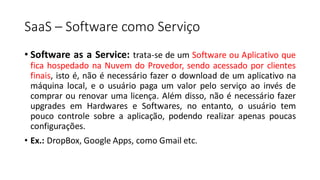 SaaS – Software como Serviço
• Software as a Service: trata-se de um Software ou Aplicativo que
fica hospedado na Nuvem do Provedor, sendo acessado por clientes
finais, isto é, não é necessário fazer o download de um aplicativo na
máquina local, e o usuário paga um valor pelo serviço ao invés de
comprar ou renovar uma licença. Além disso, não é necessário fazer
upgrades em Hardwares e Softwares, no entanto, o usuário tem
pouco controle sobre a aplicação, podendo realizar apenas poucas
configurações.
• Ex.: DropBox, Google Apps, como Gmail etc.
 