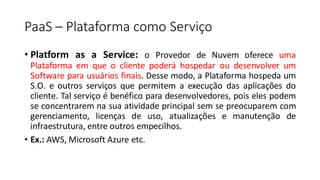 PaaS – Plataforma como Serviço
• Platform as a Service: o Provedor de Nuvem oferece uma
Plataforma em que o cliente poderá hospedar ou desenvolver um
Software para usuários finais. Desse modo, a Plataforma hospeda um
S.O. e outros serviços que permitem a execução das aplicações do
cliente. Tal serviço é benéfico para desenvolvedores, pois eles podem
se concentrarem na sua atividade principal sem se preocuparem com
gerenciamento, licenças de uso, atualizações e manutenção de
infraestrutura, entre outros empecilhos.
• Ex.: AWS, Microsoft Azure etc.
 