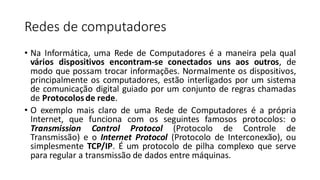 Redes de computadores
• Na Informática, uma Rede de Computadores é a maneira pela qual
vários dispositivos encontram-se conectados uns aos outros, de
modo que possam trocar informações. Normalmente os dispositivos,
principalmente os computadores, estão interligados por um sistema
de comunicação digital guiado por um conjunto de regras chamadas
de Protocolosde rede.
• O exemplo mais claro de uma Rede de Computadores é a própria
Internet, que funciona com os seguintes famosos protocolos: o
Transmission Control Protocol (Protocolo de Controle de
Transmissão) e o Internet Protocol (Protocolo de Interconexão), ou
simplesmente TCP/IP. É um protocolo de pilha complexo que serve
para regular a transmissão de dados entre máquinas.
 