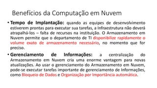 Benefícios da Computação em Nuvem
• Tempo de Implantação: quando as equipes de desenvolvimento
estiverem prontas para executar sua tarefas, a Infraestrutura não deverá
atrapalhá-los – falta de recursos na instituição. O Armazenamento em
Nuvem permite que o departamento de TI disponibilize rapidamente o
volume exato de armazenamento necessário, no momento que for
preciso.
• Gerenciamento de Informações: a centralização do
Armazenamento em Nuvem cria uma enorme vantagem para novas
atualizações. Ao usar o gerenciamento do Armazenamento em Nuvem,
pode-se executar tarefas importante de gerenciamento de Informações,
como Bloqueio de Dados e Organização por Importância automática.
 