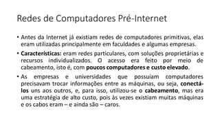Redes de Computadores Pré-Internet
• Antes da Internet já existiam redes de computadores primitivas, elas
eram utilizadas principalmente em faculdades e algumas empresas.
• Características: eram redes particulares, com soluções proprietárias e
recursos individualizados. O acesso era feito por meio de
cabeamento, isto é, com poucos computadores e custo elevado.
• As empresas e universidades que possuíam computadores
precisavam trocar informações entre as máquinas, ou seja, conectá-
los uns aos outros, e, para isso, utilizou-se o cabeamento, mas era
uma estratégia de alto custo, pois às vezes existiam muitas máquinas
e os cabos eram – e ainda são – caros.
 