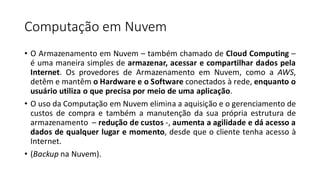 Computação em Nuvem
• O Armazenamento em Nuvem – também chamado de Cloud Computing –
é uma maneira simples de armazenar, acessar e compartilhar dados pela
Internet. Os provedores de Armazenamento em Nuvem, como a AWS,
detêm e mantêm o Hardware e o Software conectados à rede, enquanto o
usuário utiliza o que precisa por meio de uma aplicação.
• O uso da Computação em Nuvem elimina a aquisição e o gerenciamento de
custos de compra e também a manutenção da sua própria estrutura de
armazenamento – redução de custos -, aumenta a agilidade e dá acesso a
dados de qualquer lugar e momento, desde que o cliente tenha acesso à
Internet.
• (Backup na Nuvem).
 