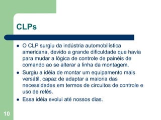 10
CLPs
 O CLP surgiu da indústria automobilística
americana, devido a grande dificuldade que havia
para mudar a lógica de controle de painéis de
comando ao se alterar a linha da montagem.
 Surgiu a idéia de montar um equipamento mais
versátil, capaz de adaptar a maioria das
necessidades em termos de circuitos de controle e
uso de relês.
 Essa idéia evolui até nossos dias.
 