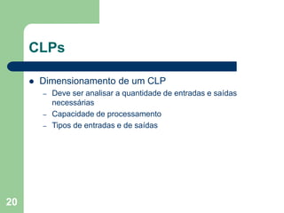 20
CLPs
 Dimensionamento de um CLP
– Deve ser analisar a quantidade de entradas e saídas
necessárias
– Capacidade de processamento
– Tipos de entradas e de saídas
 