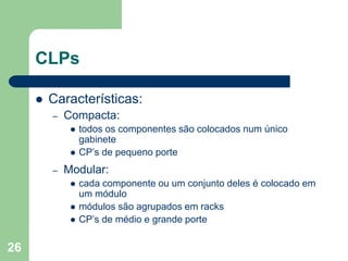 26
CLPs
 Características:
– Compacta:
 todos os componentes são colocados num único
gabinete
 CP’s de pequeno porte
– Modular:
 cada componente ou um conjunto deles é colocado em
um módulo
 módulos são agrupados em racks
 CP’s de médio e grande porte
 