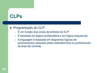 14
CLPs
 Programação do CLP
– É em função dos sinais de entrada do CLP
– É baseada em lógica combinatória e em lógica sequencial.
– A linguagem é baseada em diagramas lógicos de
acionamentos utilizados pelos eletrotécnicos ou profissionais
da área de controle.
 