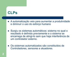 2
CLPs
 A automatização veio para aumentar a produtividade
e diminuir o uso do esforço humano
 Surgiu os sistemas automáticos: sistema no qual o
resultado é definido previamente e o sistema se
encarrega de atingí-lo sem que haja interferência de
um controlador externo.
 Os sistemas automatizados são constituídos de
Controladores, sensores e atuadores.
 