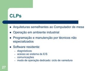 27
CLPs
 Arquiteturas semelhantes ao Computador de mesa
 Operação em ambiente industrial
 Programação e manutenção por técnicos não
especializados
 Software residente:
– diagnósticos
– acesso ao sistema de E/S
– comunicações
– modo de operação dedicado: ciclo de varredura
 