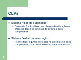4
CLPs
 Sistema rígido de automação:
– O controle é automático, mas não permite alteração do
processo depois da definição do sistema e seus
componentes
 Sistema flexível de automação:
– Permite fazer algumas alterações no sistema e em seus
componentes, como incluir ou retirar entradas e saídas
 