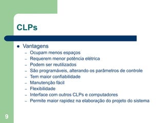 9
CLPs
 Vantagens
– Ocupam menos espaços
– Requerem menor potência elétrica
– Podem ser reutilizados
– São programáveis, alterando os parâmetros de controle
– Tem maior confiabilidade
– Manutenção fácil
– Flexibilidade
– Interface com outros CLPs e computadores
– Permite maior rapidez na elaboração do projeto do sistema
 