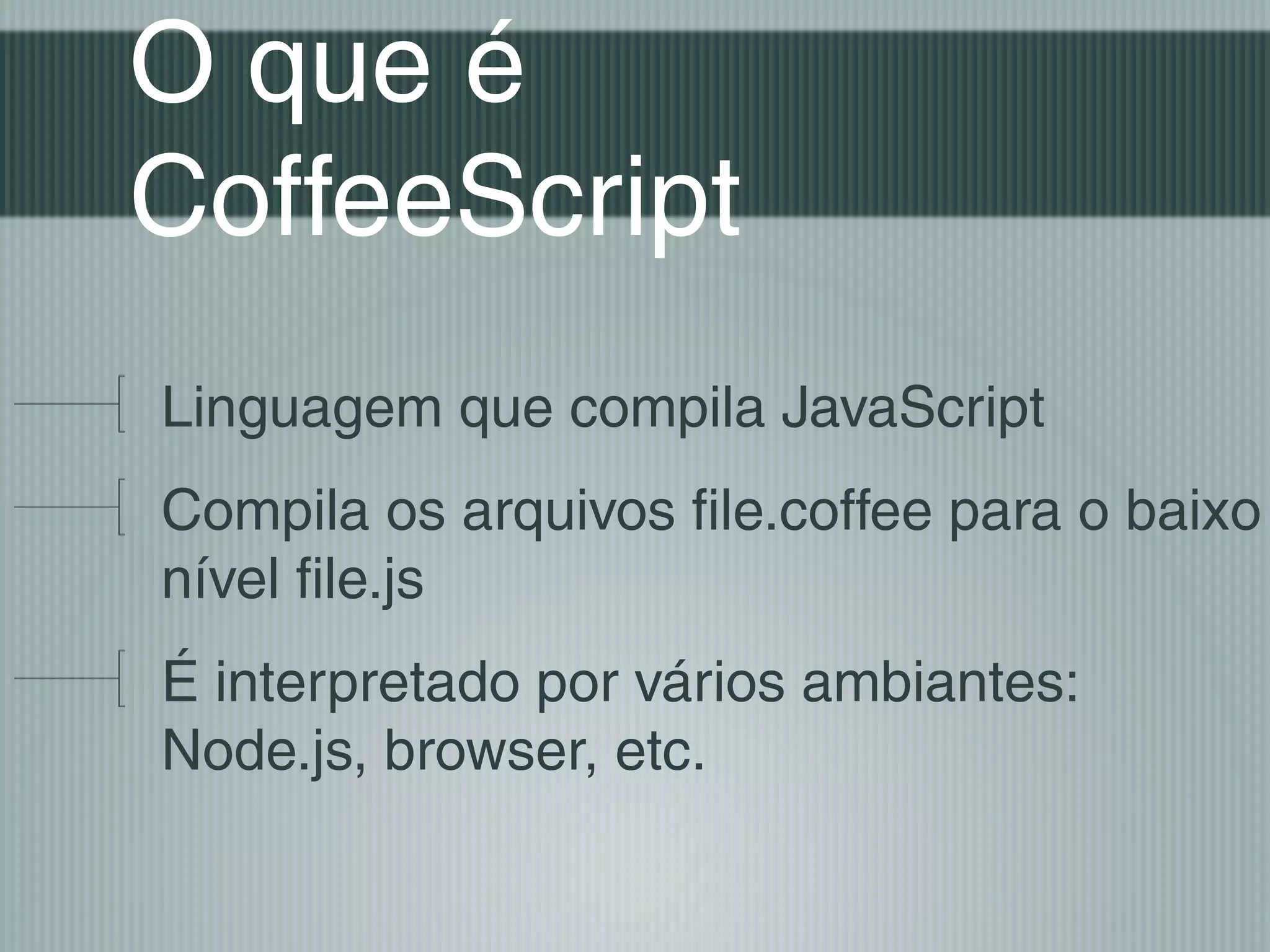 O que é
CoffeeScript
Linguagem que compila JavaScript
Compila os arquivos file.coffee para o baixo
nível file.js
É interpretado por vários ambiantes:
Node.js, browser, etc.
 