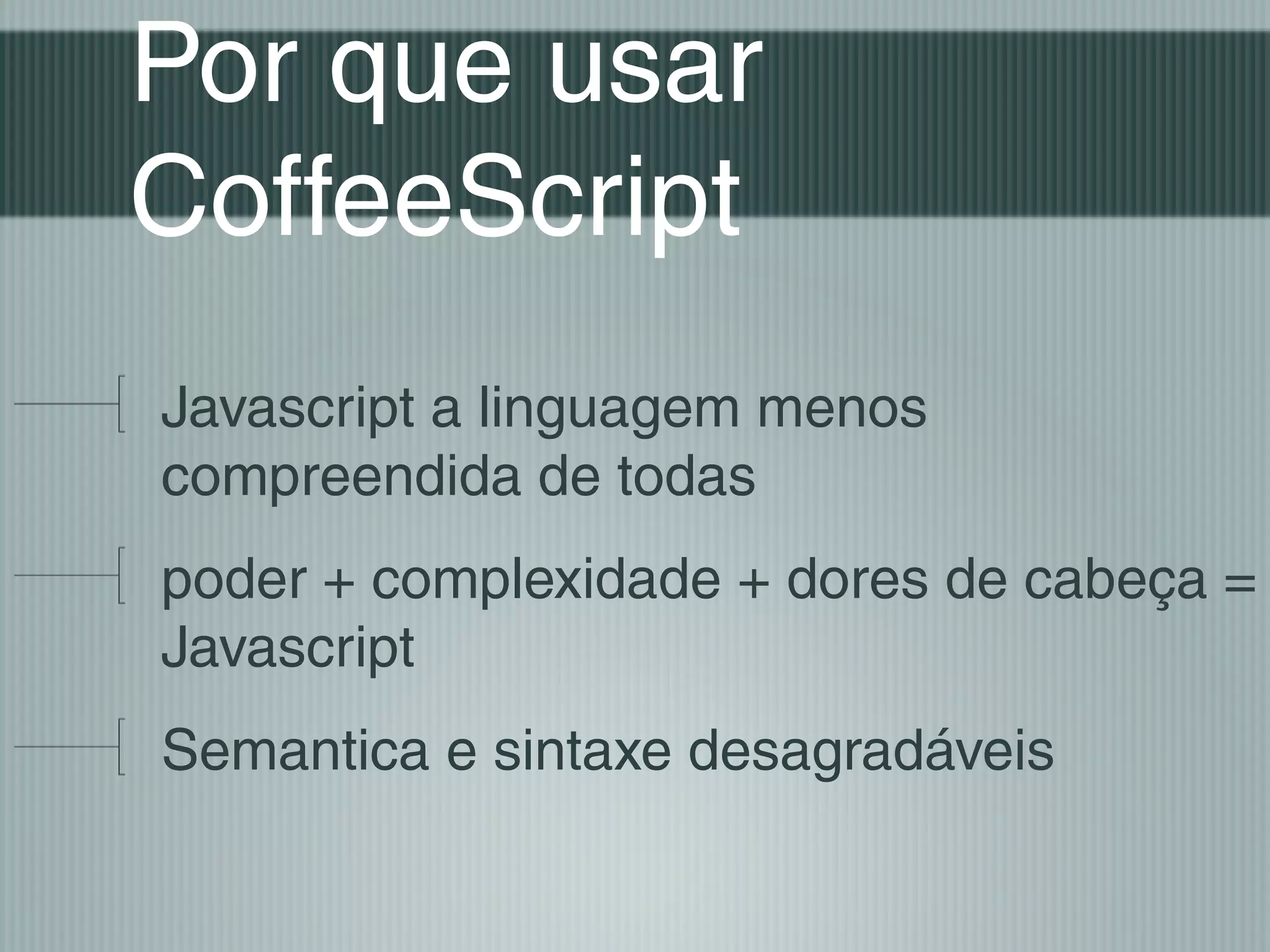 Por que usar
CoffeeScript
Javascript a linguagem menos
compreendida de todas
poder + complexidade + dores de cabeça =
Javascript
Semantica e sintaxe desagradáveis
 