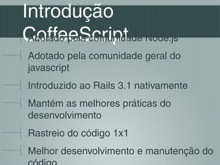 Introdução
CoffeeScript Node.js
 Adotado pela comunidade
Adotado pela comunidade geral do
javascript
Introduzido ao Rails 3.1 nativamente
Mantém as melhores práticas do
desenvolvimento
Rastreio do código 1x1
Melhor desenvolvimento e manutenção do
 