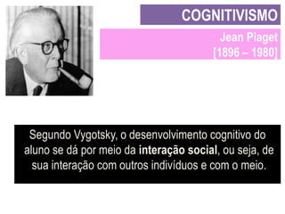 COGNITIVISMO
Jean Piaget
[1896 – 1980]

Segundo Vygotsky, o desenvolvimento cognitivo do
aluno se dá por meio da interação social, ou seja, de
sua interação com outros indivíduos e com o meio.

 